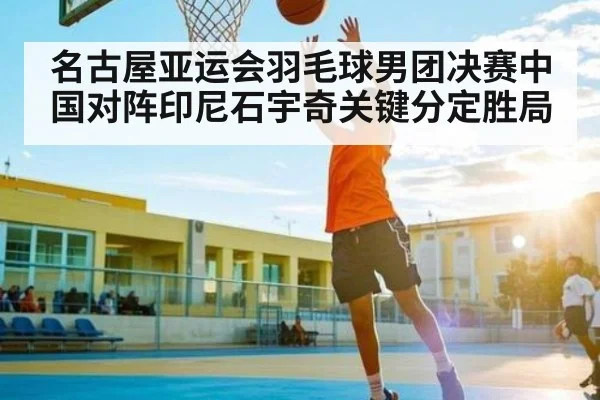 名古屋亚运会羽毛球男团决赛中国对阵印尼石宇奇关键分定胜局